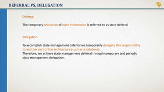 DEFERRAL VS. DELEGATION
Deferral
The temporary relocation of state information is referred to as state deferral
Delegation
To accomplish state management deferral we temporarily delegate this responsibility
to another part of the architecture (such as a database).
Therefore, we achieve state management deferral through temporary and periodic
state management delegation.
 