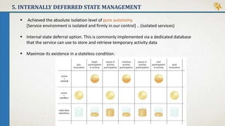 5. INTERNALLY DEFERRED STATE MANAGEMENT
 Achieved the absolute isolation level of pure autonomy
[Service environment is isolated and firmly in our control] .. (isolated services)
 Internal state deferral option. This is commonly implemented via a dedicated database
that the service can use to store and retrieve temporary activity data
 Maximize its existence in a stateless condition.
 
