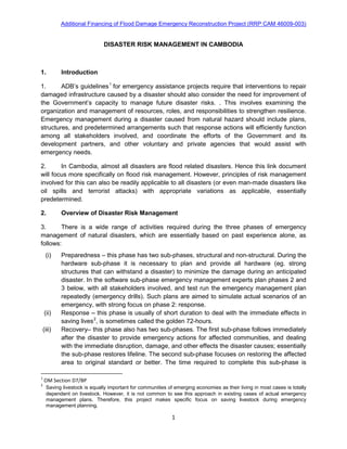 Additional Financing of Flood Damage Emergency Reconstruction Project (RRP CAM 46009-003)
1
DISASTER RISK MANAGEMENT IN CAMBODIA
1. Introduction
1. ADB’s guidelines1
2. In Cambodia, almost all disasters are flood related disasters. Hence this link document
will focus more specifically on flood risk management. However, principles of risk management
involved for this can also be readily applicable to all disasters (or even man-made disasters like
oil spills and terrorist attacks) with appropriate variations as applicable, essentially
predetermined.
for emergency assistance projects require that interventions to repair
damaged infrastructure caused by a disaster should also consider the need for improvement of
the Government’s capacity to manage future disaster risks. . This involves examining the
organization and management of resources, roles, and responsibilities to strengthen resilience.
Emergency management during a disaster caused from natural hazard should include plans,
structures, and predetermined arrangements such that response actions will efficiently function
among all stakeholders involved, and coordinate the efforts of the Government and its
development partners, and other voluntary and private agencies that would assist with
emergency needs.
2. Overview of Disaster Risk Management
3. There is a wide range of activities required during the three phases of emergency
management of natural disasters, which are essentially based on past experience alone, as
follows:
(i) Preparedness – this phase has two sub-phases, structural and non-structural. During the
hardware sub-phase it is necessary to plan and provide all hardware (eg. strong
structures that can withstand a disaster) to minimize the damage during an anticipated
disaster. In the software sub-phase emergency management experts plan phases 2 and
3 below, with all stakeholders involved, and test run the emergency management plan
repeatedly (emergency drills). Such plans are aimed to simulate actual scenarios of an
emergency, with strong focus on phase 2: response.
(ii) Response – this phase is usually of short duration to deal with the immediate effects in
saving lives2
(iii) Recovery– this phase also has two sub-phases. The first sub-phase follows immediately
after the disaster to provide emergency actions for affected communities, and dealing
with the immediate disruption, damage, and other effects the disaster causes; essentially
the sub-phase restores lifeline. The second sub-phase focuses on restoring the affected
area to original standard or better. The time required to complete this sub-phase is
, is sometimes called the golden 72-hours.
1
OM Section D7/BP
2
Saving livestock is equally important for communities of emerging economies as their living in most cases is totally
dependent on livestock. However, it is not common to see this approach in existing cases of actual emergency
management plans. Therefore, this project makes specific focus on saving livestock during emergency
management planning.
 