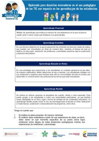 Tenga en cuenta que:
1. El análisis lo debe presentar de manera individual.
2. El análisis debe sustentarse a partir de una experiencia de clase, es decir,
debe narrar en qué momento específico de su praxis diaria logra
evidenciar cómo alguna de estas tendencias pedagógicas medias sus
experiencias de enseñanza y aprendizaje.
Modelo de aprendizaje que implica la vivencia de una experiencia en la que el alumno
puede sentir o hacer cosas que fortalecen sus aprendizajes.
Aprendizaje Vivencial
Es una técnica didáctica en la que la exposición de contenido se hace por medio de videos
que pueden ser consultados en línea de manera libre, mientras el tiempo de aula se
dedica a la discusión, resolución de problemas y actividades prácticas bajo la supervisión
y asesoría del profesor.
Aprendizaje Invertido
Es una estrategia que proporciona a los estudiantes un contexto general en el que ellos,
de manera colaborativa, deben determinar el reto a resolver. Los estudiantes trabajan con
sus profesores y expertos para resolver este reto en comunidades de todo el mundo y así
desarrollar un conocimiento más profundo de los temas que estén estudiando.
Aprendizaje Basado en Retos
Se enfoca en ofrecer opciones al estudiante de cuándo, dónde y cómo aprender. Esto
puede ayudar a los estudiantes a cubrir sus necesidades particulares, ya que tendrán
mayor flexibilidad en el ritmo, lugar y forma de entrega de los contenidos educativos. El
aprendizaje flexible puede incluir el uso de tecnología para el estudio en línea, dedicación
a medio tiempo, aceleración o desaceleración de programas, entre otros.
Aprendizaje flexible
 