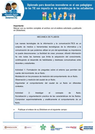 Importante:
Marcar con su nombre completo el archivo con el análisis solicitado y publicarlo
en Slideshare.
 Publique el enlace de su Slidshare en el siguiente campo:
MECANICA DE FLUIDOS
Las nuevas tecnologías de la información y la comunicación TICS es un
conjunto de medios o herramientas tecnológicas de la informática y la
comunicación de que podemos utilizar en pro del aprendizaje; su importancia
no puede desconocerse. La facilidad de crear, procesar, difundir información
ha roto todas las barreras que limita la adquisición del conocimiento,
contribuyendo al desarrollo de habilidades y destrezas comunicativas entre
docentes y estudiantes.
Actividad 1: Formulación de preguntas sobre el entorno que permiten dar
cuenta del movimiento de un fluido.
Modelación en los procesos de medición del comportamiento de un fluido.
Observación y medición del caudal de un fluido.
Argumentar el comportamiento del caudal de un fluido en diferentes
contextos.
Actividad 2: Investigar el concepto de fluido.
Socialización y argumentación practica de las características de los fluidos.
Comprobar experimentalmente y analíticamente el comportamiento de un
fluido.
El estudiante aprende de manera significativa y activa.
* El estudiante aprende a aprender.
* El estudiante transforma su conocimiento a través de la experimentación.
* Fomenta el trabajo en equipo.
* Hace uso de los recursos tecnológicos.
 