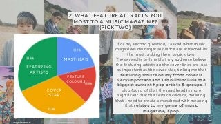 2. WHAT FEATURE ATTRACTS YOU
MOST TO A MUSIC MAGAZINE?
(PICK TWO)
FEATURING
ARTISTS
MASTHEAD
COVER
STAR
FEATURE
COLOURS
For my second question, I asked what music
magazines my target audience are attracted by
the most, asking them to pick two.
These results tell me that my audience believe
the featuring artists on the cover lines are just
as important as the cover star, telling me that
featuring artists on my front cover is
very important and I should include the
biggest current Kpop artists & groups. I
also found of that the masthead is more
significant that the feature colours, meaning
that I need to create a masthead with meaning
that relates to my genre of music
magazine, Kpop.
 