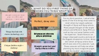 3. WHAT DO YOU FIRST THING OF
WHEN YOU THINK ‘KPOP’?
For my third question, I asked what
some of the first things that came to
mind when my target audience
thought of Kpop and Kpop artists.
Most people thought of the bright
colours and effects in Kpop MVs as
well as the cool asian fashion with
the dyed hair. South Korea is an
image-obsessed country and one of
the biggest obsessions is clear, dewy
skin which all Kpop artists have
which was one of my answers I got.
These answers will help me when
planning my music magazine pages
and the models’ appearances.
Bright colours that
pop (in MVs and
fashion + hair dye)
Perfect, dewy skin
Things that link with
electro (technology, etc) Girl groups are often very
girly, so girly things
Unique fashion style +
makeup
Straight, asian hair and
flashy effects in MVs
 