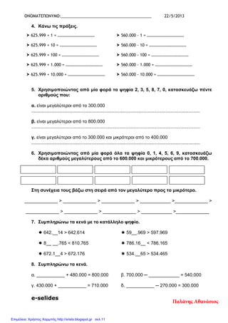 ΟΝΟΜΑΤΕΠΩΝΥΜΟ:_________________________________________ 22/5/2013
4. Κάνω τις πράξεις.
5. Χρησιµοποιώντας από µία φορά τα ψηφία 2, 3, 5, 8, 7, 0, κατασκευάζω πέντε
αριθµούς που:
α. είναι µεγαλύτεροι από το 300.000
....................................................................................................................................
β. είναι µεγαλύτεροι από το 800.000
....................................................................................................................................
γ. είναι µεγαλύτεροι από το 300.000 και µικρότεροι από το 400.000
....................................................................................................................................
6. Χρησιµοποιώντας από µία φορά όλα τα ψηφία 0, 1, 4, 5, 6, 9, κατασκευάζω
δέκα αριθµούς µεγαλύτερους από το 600.000 και µικρότερους από το 700.000.
Στη συνέχεια τους βάζω στη σειρά από τον µεγαλύτερο προς το µικρότερο.
_____________ > _____________ > _____________ > ____________ >_____________ >
_____________ > _____________ > _____________ > ____________ >_____________
7. Συµπληρώνω τα κενά µε το κατάλληλο ψηφίο.
642.__14 > 642.614 59__.969 > 597.969
8__ __.765 < 810.765 786.16__ < 786.165
672.1__4 > 672.176 534.__65 > 534.465
8. Συµπληρώνω τα κενά.
α. ___________ + 480.000 = 800.000 β. 700.000 ─ ____________ = 540.000
γ. 430.000 + ___________ = 710.000 δ. ___________ ─ 270.000 = 300.000
e-selides
625.999 + 1 = ………………………………
625.999 + 10 = ………………………………
625.999 + 100 = ………………………………
625.999 + 1.000 = ………………………………
625.999 + 10.000 = ………………………………
560.000 - 1 = ………………………………
560.000 - 10 = ………………………………
560.000 - 100 = ………………………………
560.000 - 1.000 = ………………………………
560.000 - 10.000 = ………………………………
Παλάνης Αθανάσιος
Επιμέλεια: Χρήστος Χαρμπής http://xristx.blogspot.gr σελ.11
 