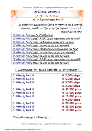 - 113 -
ΑΓΩΝΑΣ ∆ΡΟΜΟΥ
_________ Α Ν Τ Ο Χ Η Σ _________
Ας το δυσκολέψουμε λίγο ;)
Σε αυτόν τον αγώνα αγωνίζονται 9 Αθλητές και ο νικητής
είναι αυτός που θα αντέξει να τρέξει περισσότερα μέτρα!!!
Γνωρίζουμε τα εξής:
Ο Αθλητής Νο1 έτρεξε 7.500 μέτρα.
Ο Αθλητής Νο2 έτρεξε 3.500 μέτρα παραπάνω από τον Νο1.
Ο Αθλητής Νο3 έτρεξε τα διπλάσια μέτρα από τον Νο2.
Ο Αθλητής Νο4 έτρεξε τα μισά μέτρα από τον Νο2.
Ο Αθλητής Νο5 έτρεξε 1.000 μέτρα λιγότερα από τον Νο2.
Ο Αθλητής Νο6 έτρεξε τα τριπλάσια μέτρα από τον Νο5.
Ο Αθλητής Νο7 έτρεξε τα μισά μέτρα από τον Νο6.
Ο Αθλητής Νο8 έτρεξε 5.000 μέτρα παραπάνω από τον Νο7.
Ο Αθλητής Νο9 έτρεξε τα μισά μέτρα από τον Νο1.
 Συμπλήρωσε την τελική κατάταξη με αντιστοίχηση :
Ο Αθλητής Νο1   7.500 μέτρα
Ο Αθλητής Νο2   6.250 μέτρα
Ο Αθλητής Νο3   5.500 μέτρα
 3.250 μέτρα
Ο Αθλητής Νο4   30.000 μέτρα
Ο Αθλητής Νο5   11.000 μέτρα
Ο Αθλητής Νο6   15.000 μέτρα
 9.250 μέτρα
Ο Αθλητής Νο7   20.000 μέτρα
Ο Αθλητής Νο8   22.000 μέτρα
Ο Αθλητής Νο9   10.000 μέτρα
Ποιος Αθλητής ήταν ο Νικητής ; ; ; ……………………………………………
Προπονητής Μαθηματικών - proponitismathimatikon.blogspot.com
Προπονητής Μαθηματικών - proponitismathimatikon.blogspot.com
Επιμέλεια: Χρήστος Χαρμπής http://xristx.blogspot.gr σελ.15
 
