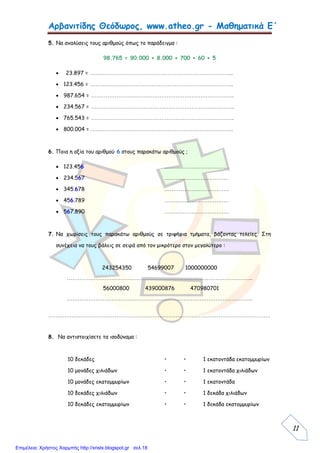 Αρβανιτίδης Θεόδωρος, www.atheo.gr - Μαθηματικά Ε΄
 
11
5. Να αναλύσεις τους αριθμούς όπως το παράδειγμα :
98.765 = 90.000 + 8.000 + 700 + 60 + 5
 23.897 = ……………………………………………………………………..
 123.456 = ……………………………………………………………………..
 987.654 = ……………………………………………………………………..
 234.567 = ……………………………………………………………………..
 765.543 = ……………………………………………………………………..
 800.004 = ……………………………………………………………………..
6. Ποια η αξία του αριθμού 6 στους παρακάτω αριθμούς ;
 123.456 ………………………………
 234.567 ………………………………
 345.678 ………………………………
 456.789 ………………………………
 567.890 ………………………………
7. Να χωρίσεις τους παρακάτω αριθμούς σε τριψήφια τμήματα, βάζοντας τελείες. Στη
συνέχεια να τους βάλεις σε σειρά από τον μικρότερο στον μεγαλύτερο :
243254350 54699007 1000000000
…………………………………………………………………………………………..
56000800 439000876 470980701
…………………………………………………………………………………………..
…………………………………………………………………………………………………………….
8. Να αντιστοιχίσετε τα ισοδύναμα :
10 δεκάδες • • 1 εκατοντάδα εκατομμυρίων
10 μονάδες χιλιάδων • • 1 εκατοντάδα χιλιάδων
10 μονάδες εκατομμυρίων • • 1 εκατοντάδα
10 δεκάδες χιλιάδων • • 1 δεκάδα χιλιάδων
10 δεκάδες εκατομμυρίων • • 1 δεκάδα εκατομμυρίων
Επιμέλεια: Χρήστος Χαρμπής http://xristx.blogspot.gr σελ.18
 