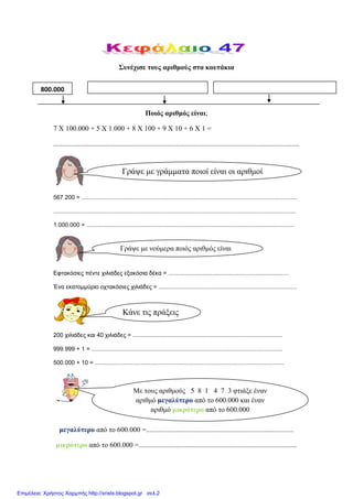 ΢ςνέσιζε ηοςρ απιθμούρ ζηα κοςηάκια
Ποιόρ απιθμόρ είναι;
7 Χ 100.000 + 5 Χ 1.000 + 8 Χ 100 + 9 Χ 10 + 6 Χ 1 =
..........................................................................................................................................
567.200 = ...................................................................................................................................
...................................................................................................................................................
1.000.000 = ..............................................................................................................................
Εθηακόζιερ πένηε χιλιάδερ εξακόζια δέκα = .........................................................................
Ένα εκαηομμύπιο οχηακόζιερ χιλιάδερ = ....................................................................................
200 χιλιάδερ και 40 χιλιάδερ = ...........................................................................................
999.999 + 1 = ....................................................................................................................
500.000 + 10 = ...................................................................................................................
μεγαλύηεπο από ην 600.000 =...................................................................................
μικπόηεπο από ην 600.000 =.........................................................................................
800.000
Γξάςε κε γξάκκαηα πνηνί είλαη νη αξηζκνί
Κάλε ηηο πξάμεηο
Γξάςε κε λνύκεξα πνηόο αξηζκόο είλαη
Με ηνπο αξηζκνύο 5 8 1 4 7 3 θηηάμε έλαλ
αξηζκό μεγαλύηεπο από ην 600.000 θαη έλαλ
αξηζκό μικπόηεπο από ην 600.000
Επιμέλεια: Χρήστος Χαρμπής http://xristx.blogspot.gr σελ.2
eva-edu
 