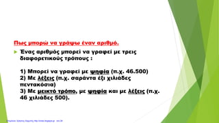 Πως μπορώ να γράψω έναν αριθμό.
 Ένας αριθμός μπορεί να γραφεί με τρεις
διαφορετικούς τρόπους :
1) Μπορεί να γραφεί με ψηφία (π.χ. 46.500)
2) Με λέξεις (π.χ. σαράντα έξι χιλιάδες
πεντακόσια)
3) Με μεικτό τρόπο, με ψηφία και με λέξεις (π.χ.
46 χιλιάδες 500).
Επιμέλεια: Χρήστος Χαρμπής http://xristx.blogspot.gr σελ.29
 