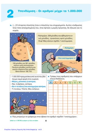 2
YÂÓı‡ÌÈÛË - OÈ ·ÚÈıÌÔ› Ì¤¯ÚÈ ÙÔ 1.000.000
∞ÚÈıÌÔ› ˆ˜ ÙÔ 1.000.000 ÌÂ ÁÚ¿ÌÌ·Ù·, ÌÂ Ï¤ÍÂÈ˜ ÛÙÔÓ ¿‚·Î·. 8
·. [...] O Ù¤Ù·ÚÙÔ˜ Ï·Ó‹ÙË˜ ‹Ù·Ó Ô Ï·Ó‹ÙË˜ ÙÔ˘ ÂÈ¯ÂÈÚËÌ·Ù›·. ∞˘Ùﬁ˜ Ô ¿ÓıÚˆÔ˜
‹Ù·Ó ÙﬁÛÔ ··Û¯ÔÏËÌ¤ÓÔ˜ Ô˘, ﬁÙ·Ó ¤ÊÙ·ÛÂ Ô ÌÈÎÚﬁ˜ Ú›ÁÎÈ·˜, ‰Â Û‹ÎˆÛÂ Î·Ó ÙÔ
ÎÂÊ¿ÏÈ.
– 1.000.000 Ú·ÁÌ·Ù¿ÎÈ· ·ﬁ ·˘Ù¿ Ô˘ ‚Ï¤-
Ô˘ÌÂ Î·ÌÈ¿ ÊÔÚ¿ ÛÙÔÓ Ô˘Ú·Óﬁ.
– ª‡ÁÂ˜, Ì¤ÏÈÛÛÂ˜ ‹ ·ÛÙ¤ÚÈ·;
– ¡·È, ÙÔ ‚Ú‹ÎÂ˜, ·ÛÙ¤ÚÈ·.
– ∫·È ÙÈ Ù· Î¿ÓÂÈ˜ ¤Ó· ÂÎ·ÙÔÌÌ‡ÚÈÔ ·ÛÙ¤ÚÈ·;
– ΔÈ Ù· Î¿Óˆ; Δ›ÔÙ·. ªÔ˘ ·Ó‹ÎÔ˘Ó.
109 ¯ÈÏÈ¿‰Â˜ Î·È 391 ¯ÈÏÈ¿‰Â˜
Î¿ÓÔ˘Ó ÌÈÛﬁ ÂÎ·ÙÔÌÌ‡ÚÈÔ.
¶ÂÓ‹ÓÙ· ¯ÈÏÈ¿‰Â˜ ÂÓÂÓ‹ÓÙ· Î·È
ÂÎ·ÙﬁÓ Û·Ú¿ÓÙ· ‰‡Ô ¯ÈÏÈ¿‰Â˜
‰¤Î· Î¿ÓÔ˘Ó 192.100.
– ∫·ÏËÌ¤Ú·. 228 ¯ÈÏÈ¿‰Â˜ Î·È Â‚‰ÔÌ‹ÓÙ· ÂÓ-
ÓÈ¿ ¯ÈÏÈ¿‰Â˜, ÙÚÈ·ÎﬁÛÈÂ˜ ÂÊÙ¿ ¯ÈÏÈ¿‰Â˜.
O˘Ê! ª·˜ Î¿ÓÔ˘Ó Û¯Â‰ﬁÓ 1 ÂÎ·ÙÔÌÌ‡ÚÈÔ.
– ŒÓ· ÂÎ·ÙÔÌÌ‡ÚÈÔ ÙÈ;
– ∫·ÏËÌ¤Ú·.
ñ ¶Ò˜ ÌÔÚÔ‡ÌÂ Ó· ÁÚ¿„Ô˘ÌÂ ÛÙÔÓ ¿‚·Î· ÙÔÓ ·ÚÈıÌﬁ «Û¯Â‰ﬁÓ 1 ÂÎ·ÙÔÌÌ‡ÚÈÔ»;
ñ °Ú¿Êˆ ÙÔ˘˜ ·ÚÈıÌÔ‡˜ Ô˘ ˘¿Ú¯Ô˘Ó
ÛÙÔ˘˜ ‰È·ÏﬁÁÔ˘˜.
M
1.000.000
E
100.000
¢
10.000
M
1.000
E
100
¢
10
M
1
Ãπ§π∞¢∂™ ªO¡∞¢∂™∂∫∞ΔOªªÀƒπ∞
Επιμέλεια: Χρήστος Χαρμπής http://xristx.blogspot.gr σελ.6
 