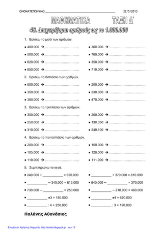 ΟΝΟΜΑΤΕΠΩΝΥΜΟ:____________________________________________ 22/5/2013
1. Βρίσκω το µισό των αριθµών.
● 400.000 …………………………. ● 300.000 ……………………………
● 500.000 …………………………. ● 700.000 ……………………………
● 620.000 …………………………. ● 350.000 ……………………………
● 850.000 …………………………. ● 710.000 ……………………………
2. Βρίσκω το διπλάσιο των αριθµών.
● 500.000 …………………………. ● 200.000 ……………………………
● 350.000 …………………………. ● 230.000 ……………………………
● 380.000 …………………………. ● 470.000 ……………………………
3. Βρίσκω το τριπλάσιο των αριθµών.
● 300.000 …………………………. ● 200.000 ……………………………
● 250.000 …………………………. ● 130.050 ……………………………
● 310.000 …………………………. ● 240.100 ……………………………
4. Βρίσκω το πενταπλάσιο των αριθµών.
● 200.000 …………………………. ● 150.000 ……………………………
● 105.000 …………………………. ● 120.000 ……………………………
● 110.000 …………………………. ● 111.000 ……………………………
5. Συµπληρώνω τα κενά.
240.000 + ___________ = 620.000 ___________ + 370.000 = 810.000
___________ ─ 345.000 = 613.000 840.000 ─ ___________ = 370.000
730.000 ─ ___________ = 250.000 ___________ ─ 210.000 = 460.000
___________ ●3 = 180.000 ___________ ●4 = 620.000
___________ : 4 = 250.000 ___________ : 3 = 190.000
Παλάνης Αθανάσιος
Επιμέλεια: Χρήστος Χαρμπής http://xristx.blogspot.gr σελ.12
 