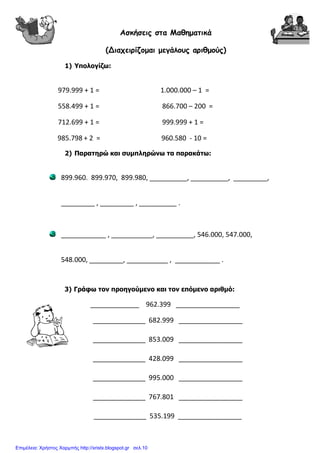 Ασκήσεις στα Μαθηµατικά
(Διαχειρίζοµαι µεγάλους αριθµούς)
1) Υπολογίζω:
979.999 + 1 = 1.000.000 – 1 =
558.499 + 1 = 866.700 – 200 =
712.699 + 1 = 999.999 + 1 =
985.798 + 2 = 960.580 - 10 =
2) Παρατηρώ και συµπληρώνω τα παρακάτω:
899.960. 899.970, 899.980, __________, __________, _________,
_________ , _________ , __________ .
____________ , ___________, __________, 546.000, 547.000,
548.000, _________, ___________ , ____________ .
3) Γράφω τον προηγούµενο και τον επόµενο αριθµό:
_____________ 962.399 _________________
______________ 682.999 _________________
______________ 853.009 _________________
______________ 428.099 _________________
______________ 995.000 _________________
______________ 767.801 _________________
______________ 535.199 _________________
Επιμέλεια: Χρήστος Χαρμπής http://xristx.blogspot.gr σελ.10
 