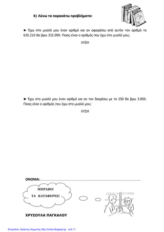 ΜΠΡΑΒΟ!
ΤΑ ΚΑΤΑΦΕΡΕΣ!
4) Λύνω τα παρακάτω προβλήµατα:
► Έχω στο µυαλό µου έναν αριθµό και αν αφαιρέσω από αυτόν τον αριθµό το
635.210 θα βρω 332.090. Ποιος είναι ο αριθµός που έχω στο µυαλό µου;
ΛΥΣΗ
►►►► Έχω στο µυαλό µου έναν αριθµό και αν τον διαιρέσω µε το 250 θα βρω 3.850.
Ποιος είναι ο αριθµός που έχω στο µυαλό µου;
ΛΥΣΗ
ΟΝΟΜΑ:………………………………………………………………………………………………………………………………
ΧΡΥΣΟΥΛΑ ΠΑΓΚΑΛΟΥ
Επιμέλεια: Χρήστος Χαρμπής http://xristx.blogspot.gr σελ.11
 