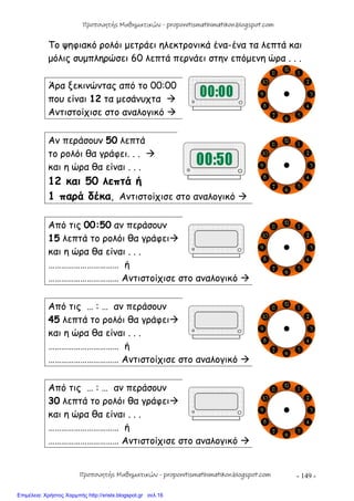 - 149 -
Το ψηφιακό ρολόι μετράει ηλεκτρονικά ένα-ένα τα λεπτά και
μόλις συμπληρώσει 60 λεπτά περνάει στην επόμενη ώρα . . .
Άρα ξεκινώντας από το 00:00
που είναι 12 τα μεσάνυχτα 
Αντιστοίχισε στο αναλογικό 
Αν περάσουν 50 λεπτά
το ρολόι θα γράφει. . . 
και η ώρα θα είναι . . .
12 και 50 λεπτά ή
1 παρά δέκα, Αντιστοίχισε στο αναλογικό 
Από τις 00:50 αν περάσουν
15 λεπτά το ρολόι θα γράφει
και η ώρα θα είναι . . .
…………………………… ή
…………………………… Αντιστοίχισε στο αναλογικό 
Από τις … : … αν περάσουν
45 λεπτά το ρολόι θα γράφει
και η ώρα θα είναι . . .
…………………………… ή
…………………………… Αντιστοίχισε στο αναλογικό 
Από τις … : … αν περάσουν
30 λεπτά το ρολόι θα γράφει
και η ώρα θα είναι . . .
…………………………… ή
…………………………… Αντιστοίχισε στο αναλογικό 
Προπονητής Μαθηματικών - proponitismathimatikon.blogspot.com
Προπονητής Μαθηματικών - proponitismathimatikon.blogspot.com
Επιμέλεια: Χρήστος Χαρμπής http://xristx.blogspot.gr σελ.16
 