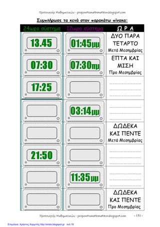 - 151 -
Συμπλήρωσε τα κενά στον παρακάτω πίνακα:
24ωρο σύστημα 12ωρο σύστημα Ω Ρ Α
∆ΥΟ ΠΑΡΑ
ΤΕΤΑΡΤΟ
Μετά Μεσημβρίας
ΕΠΤΑ ΚΑΙ
ΜΙΣΗ
Προ Μεσημβρίας
……………………………
……………………………
……………………………
……………………………
……………………………
……………………………
∆Ω∆ΕΚΑ
ΚΑΙ ΠΕΝΤΕ
Μετά Μεσημβρίας
……………………………
……………………………
……………………………
……………………………
……………………………
……………………………
∆Ω∆ΕΚΑ
ΚΑΙ ΠΕΝΤΕ
Προ Μεσημβρίας
Προπονητής Μαθηματικών - proponitismathimatikon.blogspot.com
Προπονητής Μαθηματικών - proponitismathimatikon.blogspot.com
Επιμέλεια: Χρήστος Χαρμπής http://xristx.blogspot.gr σελ.18
 