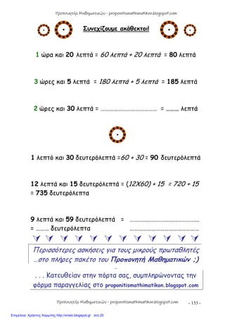 - 153 -
Συνεχίζουμε ακάθεκτοι!
1 ώρα και 20 λεπτά = 60 λεπτά + 20 λεπτά = 80 λεπτά
3 ώρες και 5 λεπτά = 180 λεπτά + 5 λεπτά = 185 λεπτά
2 ώρες και 30 λεπτά = ………………………………… = ……… λεπτά
1 λεπτό και 30 δευτερόλεπτά =60 + 30 = 90 δευτερόλεπτά
12 λεπτά και 15 δευτερόλεπτά = (12Χ60) + 15 = 720 + 15
= 735 δευτερόλεπτα
9 λεπτά και 59 δευτερόλεπτά = …………………………………………
= ……… δευτερόλεπτα …………………………………………
           
Περισσότερες ασκήσεις για τους μικρούς πρωταθλητές
…στο πλήρες πακέτο του Προπονητή Μαθηματικών ;)
…
. . . Κατευθείαν στην πόρτα σας, συμπληρώνοντας την
φόρμα παραγγελίας στο proponitismathimatikon.blogspot.com
Προπονητής Μαθηματικών - proponitismathimatikon.blogspot.com
Προπονητής Μαθηματικών - proponitismathimatikon.blogspot.com
Επιμέλεια: Χρήστος Χαρμπής http://xristx.blogspot.gr σελ.20
 