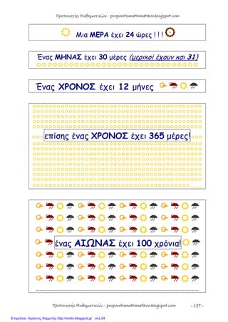 - 157 -
 Μια ΜΕΡΑ έχει 24 ώρες ! ! !
Ένας ΜΗΝΑΣ έχει 30 μέρες (μερικοί έχουν και 31)

Ένας ΧΡΟΝΟΣ έχει 12 μήνες 





επίσης ένας ΧΡΟΝΟΣ έχει 365 μέρες!








…………



ένας ΑΙΩΝΑΣ έχει 100 χρόνια!



………………………………………………………………………………………………………………………
Προπονητής Μαθηματικών - proponitismathimatikon.blogspot.com
Προπονητής Μαθηματικών - proponitismathimatikon.blogspot.com
Επιμέλεια: Χρήστος Χαρμπής http://xristx.blogspot.gr σελ.24
 