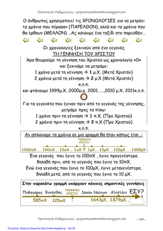 - 159 -
Ο άνθρωπος χρησιμοποιεί τις ΧΡΟΝΟΛΟΓΙΕΣ για να μετράει
τα χρόνια που πέρασαν (ΠΑΡΕΛΘΟΝ), αλλά και τα χρόνια που
θα έρθουν (ΜΕΛΛΟΝ) …Ας κάνουμε ένα ταξίδι στο παρελθόν…
        
Οι χρονολογίες ξεκινούν από ένα γεγονός
ΤΗ ΓΕΝΝΗΣΗ ΤΟΥ ΧΡΙΣΤΟΥ
Άρα θεωρούμε τη γέννηση του Χριστού ως χρονολογία «0»
και ξεκινάμε να μετράμε:
1 χρόνο μετά τη γέννηση  1 μ.Χ. (Μετά Χριστόν)
2 χρόνια μετά τη γέννηση  2 μ.Χ (Μετά Χριστόν)
κ.λ.π.
και φτάνουμε 1999μ.Χ, 2000μ.χ, 2001……,2010 μ.Χ, 2011κ.λ.π.
Για τα γεγονότα που έγιναν πριν από το γεγονός της γέννησης,
μετράμε προς τα πίσω:
1 χρόνο πριν τη γέννηση  1 π.Χ. (Προ Χριστού)
2 χρόνια πριν τη γέννηση  2 π.Χ (Προ Χριστού)
κ.λ.π.
Αν απλώναμε τα χρόνια σε μια γραμμή θα ήταν κάπως έτσι…:
Ένα γεγονός που έγινε το 100πΧ , έγινε προγενέστερα,
δηλαδή πριν, από το γεγονός που έγινε το 10πΧ.
Ενώ ένα γεγονός που έγινε το 100μΧ, έγινε μεταγενέστερα,
δηλαδή μετά, από το γεγονός που έγινε το 10 μΧ.
Στην παρακάτω γραμμή υπάρχουν κάποιες σημαντικές γεννήσεις
Προπονητής Μαθηματικών - proponitismathimatikon.blogspot.com
Προπονητής Μαθηματικών - proponitismathimatikon.blogspot.com
Επιμέλεια: Χρήστος Χαρμπής http://xristx.blogspot.gr σελ.26
 