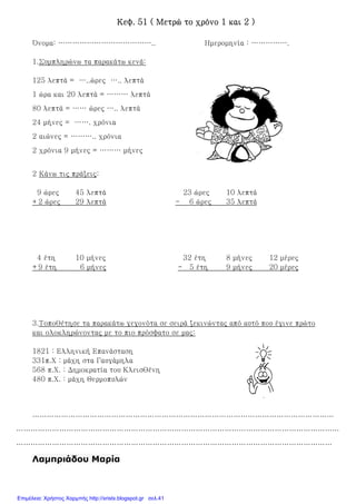 Κεφ. 51 ( Μετρώ το χρόνο 1 και 2 )Κεφ. 51 ( Μετρώ το χρόνο 1 και 2 )Κεφ. 51 ( Μετρώ το χρόνο 1 και 2 )Κεφ. 51 ( Μετρώ το χρόνο 1 και 2 )
Όνομα: ………………………………….. Ημερομηνία : …………….
1.Συμπληρώνω τα παρακάτω κενά:
125 λεπτά = …..ώρες ….. λεπτά
1 ώρα και 20 λεπτά = ……… λεπτά
80 λεπτά = …… ώρες ….. λεπτά
24 μήνες = ……. χρόνια
2 αιώνες = ……….. χρόνια
2 χρόνια 9 μήνες = ……… μήνες
2 Κάνω τις πράξεις:
9 ώρες 45 λεπτά 23 ώρες 10 λεπτά
+2 ώρες 29 λεπτά - 6 ώρες 35 λεπτά
4 έτη 10 μήνες 32 έτη 8 μήνες 12 μέρες
+9 έτη 6 μήνες - 5 έτη 9 μήνες 20 μέρες
3.Τοποθέτησε τα παρακάτω γεγονότα σε σειρά ξεκινώντας από αυτό που έγινε πρώτο
και ολοκληρώνοντας με το πιο πρόσφατο σε μας:
1821 : Ελληνική Επανάσταση
331π.Χ : μάχη στα Γαυγάμηλα
568 π.Χ. : Δημοκρατία του Κλεισθένη
480 π.Χ. : μάχη Θερμοπυλών
………………………………………………………………………………………………………………
………………………………………………………………………………………………………………………
……………………………………………………………………………………………………………………
Λαµπριάδου Μαρία
Επιμέλεια: Χρήστος Χαρμπής http://xristx.blogspot.gr σελ.41
 