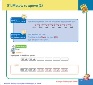 307
307
51. Ìåôñþ ôï ÷ñüíï (2)
ÁðÜíôçóç óôçí
Üóêçóç 1
ôåôñ. åñãáóéþí ä, óåë. 28 • Äåí ôåëåéþíåé ìÝóá óôï 2006. Èá ôåëåéþóåé ôïí ÖåâñïõÜñéï ôïõ 2007.
ÁðÜíôçóç óôçí
Üóêçóç 2
ôåôñ. åñãáóéþí ä, óåë. 28
Åßíáé ÍïÝìâñéïò ôïõ 2006.
ÃåííÞèçêá ôï ìÞíá ÌÜñôéï ôïõ Ýôïõò 1996.
Åßìáé 10 ÷ñïíþí êáé 8 ìçíþí.
¢óêçóç 1
ÓõìðëÞñùóå ôï ðáñáêÜôù ìïôßâï:
Ëýóç
Σύστημα παιδείας ΟΡΟΣΗΜΟ
Επιμέλεια: Χρήστος Χαρμπής http://xristx.blogspot.gr σελ.48
 
