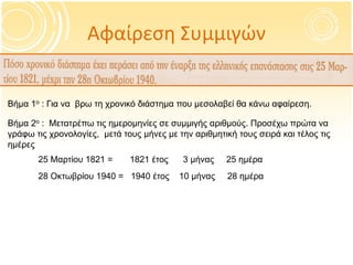Αφαίρεση Συμμιγών
Βήμα 1ο : Για να βρω τη χρονικό διάστημα που μεσολαβεί θα κάνω αφαίρεση.
Βήμα 2ο : Μετατρέπω τις ημερομηνίες σε συμμιγής αριθμούς. Προσέχω πρώτα να
γράφω τις χρονολογίες, μετά τους μήνες με την αριθμητική τους σειρά και τέλος τις
ημέρες
25 Μαρτίου 1821 = 1821 έτος 3 μήνας 25 ημέρα
28 Οκτωβρίου 1940 = 1940 έτος 10 μήνας 28 ημέρα
 