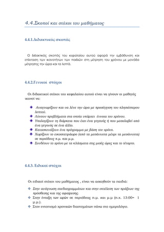 4.4.Σκοποί και στόχοι του μαθήματος
4.4.1.Διδακτικός σκοπός  
Ο διδακτικός σκοπός του κεφαλαίου αυτού αφορά την εμβάθυνση και
επέκταση των ικανοτήτων των παιδιών στη μέτρηση του χρόνου με μονάδα
μέτρησης την ώρα και τα λεπτά.
 
4.4.2.Γενικοί  στόχοι 
   Οι διδακτικοί στόχοι του κεφαλαίου αυτού είναι να γίνουν οι μαθητές
ικανοί να:
Αναγνωρίζουν και να λένε την ώρα με προσέγγιση του πλησιέστερου
λεπτού.
Λύνουν προβλήματα στα οποία υπάρχει έννοια του χρόνου.
Υπολογίζουν τη διάρκεια που έχει ένα γεγονός ή που μεσολαβεί από
ένα γεγονός σε ένα άλλο.
Κατασκευάζουν ένα πρόγραμμα με βάση τον χρόνο.
Χωρίζουν το εικοσιτετράωρο (από τα μεσάνυχτα μέχρι τα μεσάνυχτα)
σε περιόδους π.μ. και μ.μ.
Συνδέουν το χρόνο με τα κλάσματα στις μισές ώρες και το τέταρτο.
4.4.3. Eιδικοί στόχοι  
Οι ειδικοί στόχοι του μαθήματος , είναι να ασκηθούν τα παιδιά:
Στην ανάγνωση σχεδιαγραμμάτων και στην εκτέλεση των πράξεων της
πρόσθεσης και της αφαίρεσης.
Στην ένταξη των ωρών σε περιόδους π.μ. και μ.μ (π.χ. 13:00= 1
μ.μ.).
Στον εντοπισμό χρονικών διαστημάτων πάνω στο ημερολόγιο.
 
