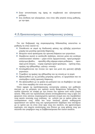 Στην αντιστοίχηση της ώρας σε συμβατικά και ηλεκτρονικά
ρολόγια.
Στη σύνδεση των κλασμάτων, που είναι ήδη γνωστά στους μαθητές,
με την ώρα.
4.5.Προαπαιτούμενες – προϋπάρχουσες γνώσεις
    
Για την διεξαγωγή της συγκεκριμένης διδασκαλίας απαιτείται οι
μαθητές να είναι ικανοί να:
Τοποθετούν σε σειρά τις διαδοχικές φάσεις της εξέλιξης γεγονότων
μικρής και μεγάλης χρονικής διάρκειας.
Εκτιμούν κατά προσέγγιση την χρονική διάρκεια των γεγονότων.
Χειρίζονται σωστά το ακόλουθο λεξιλόγιο, πάντοτε μέσα στο ανάλογο
επικοινωνιακό πλαίσιο: « μέρα-νύχτα (ημερονύχτιο)», «πρωί-μεσημέρι-
απόγευμα-βράδυ», «προχθές-χθες-σήμερα-αύριο-μεθαύριο», «πριν-
τώρα-μετά-ύστερα», «νωρίς-νωρίτερα-αργά-αργότερα», «χρόνος-έτος»,
«ημέρες της εβδομάδας», «μήνες», «εποχές».
Αντιλαμβάνονται την έννοια του πριν και μετά στη χρονική εξέλιξη
γεγονότων.
Γνωρίζουν τις ημέρες της εβδομάδας και τις εποχές με τη σειρά.
Εξοικειωθούν με τις μονάδες μέτρησης χρόνου, το ημερολόγιο και να
υπολογίζουν απλές χρονικές διάρκειες.
Να εξοικειωθούν με τη χρήση του ρολογιού και να διαβάζουν την ώρα
είτε είναι ακριβώς είτε είναι και μισή.
Όσον αφορά τις προϋπάρχουσες κοινωνικές γνώσεις των μαθητών
σχετικά με τη μέτρηση του χρόνου αυτές θεωρούνται δεδομένες. Τα
παιδιά έρχονται σε επαφή με την έννοια του χρόνου από πολύ μικρή
ηλικία. Ήδη από την προσχολική ηλικία αντιλαμβάνονται πως η ώρα του
φαγητού είναι κάποια συγκεκριμένη χρονική στιγμή και στο περιβάλλον
τους ακούν συνεχώς τους ενήλικες να μιλούν για το χρόνο μέσω των
υποχρεώσεων τους. Αλλά και στην σχολική ηλικία καθημερινά
οργανώνουν τον χρόνο τους και χρησιμοποιούν λεξιλόγιο που σχετίζεται
με το χρόνο για να είναι στην ώρα τους στο σχολείο, στο φροντιστήριο
αγγλικών, στο σημείο συνάντησης που δίνουν με τους φίλους τους για
παιχνίδι και γνωρίζουν πως το Σαββατοκύριακο δεν έχουν σχολείο.
 