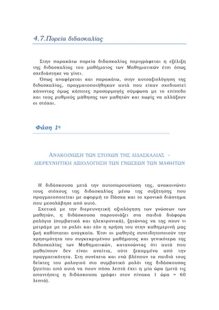4.7.Πορεία διδασκαλίας
Στην παρακάτω πορεία διδασκαλίας περιγράφεται η εξέλιξη
της διδασκαλίας του μαθήματος των Μαθηματικών έτσι όπως
σχεδιάστηκε να γίνει.
Όπως αναφέρεται και παρακάτω, στην αυτοαξιολόγηση της
διδασκαλίας, πραγματοποιήθηκαν αυτά που είχαν σχεδιαστεί
κάνοντας όμως κάποιες προσαρμογές σύμφωνα με το επίπεδο
και τους ρυθμούς μάθησης των μαθητών και χωρίς να αλλάξουν
οι στόχοι.
Φάση 1η
ΑΝΑΚΟΙΝΩΣΗ ΤΩΝ ΣΤΟΧΩΝ ΤΗΣ ΔΙΔΑΣΚΑΛΙΑΣ -
ΔΙΕΡΕΥΝΗΤΙΚΗ ΑΞΙΟΛΟΓΗΣΗ ΤΩΝ ΓΝΩΣΕΩΝ ΤΩΝ ΜΑΘΗΤΩΝ
Η διδάσκουσα μετά την αυτοπαρουσίαση της, ανακοινώνει
τους στόχους της διδασκαλίας μέσω της συζήτησης που
πραγματοποιείται με αφορμή το Πάσχα και το χρονικό διάστημα
που μεσολάβησε από αυτό.
Σχετικά με την διερευνητική αξιολόγηση των γνώσεων των
μαθητών, η διδάσκουσα παρουσιάζει στα παιδιά διάφορα
ρολόγια (συμβατικά και ηλεκτρονικά), ζητώντας να της πουν τι
μετράμε με το ρολόι και εάν η χρήση του στην καθημερινή μας
ζωή καθίσταται αναγκαία. Έτσι οι μαθητές συνειδητοποιούν την
χρησιμότητα του συγκεκριμένου μαθήματος και γενικότερα της
διδασκαλίας των Μαθηματικών, κατανοώντας ότι αυτά που
μαθαίνουν δεν είναι αναίτια, ούτε ξεκομμένα από την
πραγματικότητα. Στη συνέχεια και ενώ βλέπουν τα παιδιά τους
δείκτες του ρολογιού στο συμβατικό ρολόι της διδάσκουσας
ζητείται από αυτά να πουν πόσα λεπτά έχει η μία ώρα (μετά τις
απαντήσεις η διδάσκουσα γράφει στον πίνακα 1 ώρα = 60
λεπτά).
 