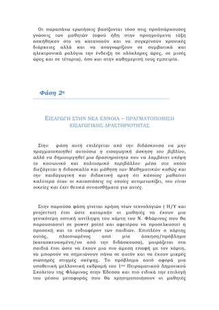 Οι παραπάνω ερωτήσεις βασίζονται τόσο στις προϋπάρχουσες
γνώσεις των μαθητών (αφού ήδη στην προηγούμενη τάξη
ασκήθηκαν στο να κατανοούν και να συγκρίνουν χρονικές
διάρκειες αλλά και να αναγνωρίζουν σε συμβατικά και
ηλεκτρονικά ρολόγια την ένδειξη σε ολόκληρες ώρες, σε μισές
ώρες και σε τέταρτα), όσο και στην καθημερινή τους εμπειρία.
Φάση 2η
ΕΙΣΑΓΩΓΗ ΣΤΗΝ ΝΕΑ ΕΝΝΟΙΑ – ΠΡΑΓΜΑΤΟΠΟΙΗΣΗ
ΕΙΣΑΓΩΓΙΚΗΣ ΔΡΑΣΤΗΡΙΟΤΗΤΑΣ
Στην φάση αυτή επιλέγεται από την διδάσκουσα να μην
πραγματοποιηθεί αυτούσια η εισαγωγική άσκηση του βιβλίου,
αλλά να δημιουργηθεί μια δραστηριότητα που να λαμβάνει υπόψη
το κοινωνικό και πολιτισμικό περιβάλλον μέσα στο οποίο
διεξάγεται η διδασκαλία και μάθηση των Μαθηματικών καθώς και
την παιδαγωγική και διδακτική αρχή ότι κάποιος μαθαίνει
καλύτερα όταν οι καταστάσεις τις οποίες αντιμετωπίζει, του είναι
οικείες και έχει θετικά συναισθήματα για αυτές.
Στην παρούσα φάση γίνεται χρήση νέων τεχνολογιών ( Η/Υ και
projector) έτσι ώστε καταρχήν οι μαθητές να έχουν μια
γενικότερη οπτική αντίληψη του χάρτη του Ν. Φλώρινας που θα
παρουσιαστεί σε power point και αφετέρου να προσελκυστεί η
προσοχή και το ενδιαφέρον των παιδιών. Επιπλέον ο χάρτης
αυτός, πλαισιωμένος από μία άσκηση/πρόβλημα
(κατασκευασμένη/νο από την διδάσκουσα), μοιράζεται στα
παιδιά έτσι ώστε να έχουν μια πιο άμεση επαφή με τον χάρτη,
να μπορούν να σημειώνουν πάνω σε αυτόν και να έχουν μικρές
σιωπηρές στιγμές σκέψης. Το πρόβλημα αυτό αφορά μια
υποθετική μελλοντική εκδρομή του 1ου Πειραματικού Δημοτικού
Σχολείου της Φλώρινας στην Έδεσσα και πιο ειδικά την επιλογή
του μέσου μεταφοράς που θα χρησιμοποιήσουν οι μαθητές
 