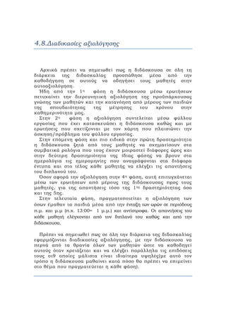 4.8.Διαδικασίες αξιολόγησης
Αρχικά πρέπει να σημειωθεί πως η διδάσκουσα σε όλη τη
διάρκεια της διδασκαλίας προσπάθησε μέσα από την
καθοδήγηση σε αυτούς να οδηγήσει τους μαθητές στην
αυτοαξιολόγηση.
Ήδη από την 1η φάση η διδάσκουσα μέσω ερωτήσεων
πετυχαίνει την διερευνητική αξιολόγηση της προϋπάρχουσας
γνώσης των μαθητών και την κατανόηση από μέρους των παιδιών
της σπουδαιότητας της μέτρησης του χρόνου στην
καθημερινότητα μας.
Στην 2η φάση η αξιολόγηση συντελείται μέσω φύλλου
εργασίας που έχει κατασκευάσει η διδάσκουσα καθώς και με
ερωτήσεις που σχετίζονται με τον χάρτη που πλαισιώνει την
άσκηση/πρόβλημα του φύλλου εργασίας.
Στην επόμενη φάση και πιο ειδικά στην πρώτη δραστηριότητα
η διδάσκουσα ζητά από τους μαθητές να σχηματίσουν στα
συμβατικά ρολόγια που τους έχουν μοιραστεί διάφορες ώρες και
στην δεύτερη δραστηριότητα της ίδιας φάσης να βρουν στα
ημερολόγια τις ημερομηνίες που αναγράφονται στα διάφορα
έντυπα και στο τέλος κάθε μαθητής να ελέγξει τις απαντήσεις
του διπλανού του.
Όσον αφορά την αξιολόγηση στην 4η φάση, αυτή επιτυγχάνεται
μέσω των ερωτήσεων από μέρους της διδάσκουσας προς τους
μαθητές, για της απαντήσεις τόσο της 1ης δραστηριότητας όσο
και της 5ης.
Στην τελευταία φάση, πραγματοποιείται η αξιολόγηση των
όσων έμαθαν τα παιδιά μέσα από την ένταξη των ωρών σε περιόδους
π.μ. και μ.μ (π.χ. 13:00= 1 μ.μ.) και αντίστροφα. Οι απαντήσεις του
κάθε μαθητή ελέγχονται από τον διπλανό του καθώς και από την
διδάσκουσα.
Πρέπει να σημειωθεί πως σε όλη την διάρκεια της διδασκαλίας
εφαρμόζονται διαδικασίες αξιολόγησης, με την διδάσκουσα να
περνά από τα θρανία όλων των μαθητών ώστε να καθοδηγεί
αυτούς όταν χρειάζεται και να ελέγξει παράλληλα τις επιδόσεις
τους οι9 οποίες μάλιστα είναι ιδιαίτερα υψηλές(με αυτό τον
τρόπο η διδάσκουσα μαθαίνει κατά πόσο θα πρέπει να επιμείνει
στο θέμα που πραγματεύεται η κάθε φάση).
 