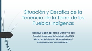 Situación y Desafíos de la
Tenencia de la Tierra de los
Pueblos Indígenas
Manigueuigdinapi Jorge Stanley Icaza
Consejo Internacional de Tratados Indios (CITI)
Alianza por la Soberanía Alimentaria de ALC
Santiago de Chile, 5 de abril de 2017
 