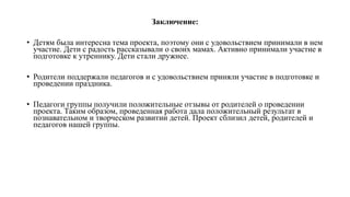 Заключение:
• Детям была интересна тема проекта, поэтому они с удовольствием принимали в нем
участие. Дети с радость рассказывали о своих мамах. Активно принимали участие в
подготовке к утреннику. Дети стали дружнее.
• Родители поддержали педагогов и с удовольствием приняли участие в подготовке и
проведении праздника.
• Педагоги группы получили положительные отзывы от родителей о проведении
проекта. Таким образом, проведенная работа дала положительный результат в
познавательном и творческом развитии детей. Проект сблизил детей, родителей и
педагогов нашей группы.
 