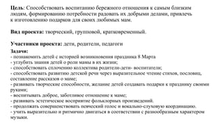 Цель: Способствовать воспитанию бережного отношения к самым близким
людям, формированию потребности радовать их добрыми делами, привлечь
к изготовлению подарков для своих любимых мам.
Вид проекта: творческий, групповой, кратковременный.
Участники проекта: дети, родители, педагоги
Задачи:
- познакомить детей с историей возникновения праздника 8 Марта
- углубить знания детей о роли мамы в их жизни;
- способствовать сплочению коллектива родители-дети- воспитатели;
- способствовать развитию детской речи через выразительное чтение стихов, пословиц,
составление рассказов о маме;
- развивать творческие способности, желание детей создавать подарки к празднику своими
руками;
- воспитывать доброе, заботливое отношение к маме;
- развивать эстетическое восприятие фольклорных произведений.
- продолжать совершенствовать певческий голос и вокально-слуховую координацию.
- учить выразительно и ритмично двигаться в соответствии с разнообразным характером
музыки.
 