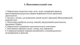 1. Определение педагогом темы. цели, задач, содержания проекта,
прогнозирование результата, формы выражения итогов проектной
деятельности.
2. Беседы с детьми, для выявления знаний детей о празднике Международный
женский день
3. Подготовка атрибутов для игр, занятий, продуктивной деятельности,
праздника 8 Марта.
4. Определение содержания деятельности всех участников.
5. Разучивание народных песен, танцев, игр, хороводов.
6. Совершенствование навыков ансамблевого и индивидуального
музицирования в оркестре.
1. Подготовительный этап
 