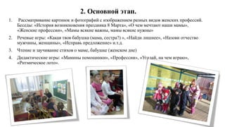 2. Основной этап.
1. Рассматривание картинок и фотографий с изображением разных видов женских профессий.
Беседы: «История возникновения праздника 8 Марта», «О чем мечтают наши мамы»,
«Женские профессии», «Мамы всякие важны, мамы всякие нужны»
2. Речевые игры: «Какая твоя бабушка (мама, сестра?) », «Найди лишнее», «Назови отчество
мужчины, женщины», «Исправь предложение» и.т.д.
3. Чтение и заучивание стихов о маме, бабушке (женском дне)
4. Дидактические игры: «Мамины помощники», «Профессии», «Угадай, на чем играю»,
«Ритмическое лото».
 