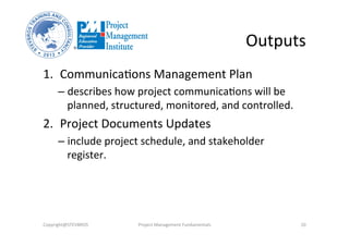 Outputs	
  
1.  Communica3ons	
  Management	
  Plan	
  	
  
– describes	
  how	
  project	
  communica3ons	
  will	
  be	
  
planned,	
  structured,	
  monitored,	
  and	
  controlled.	
  
2.  Project	
  Documents	
  Updates	
  	
  
– include	
  project	
  schedule,	
  and	
  stakeholder	
  
register.	
  	
  
Copyright@STEVBROS	
   Project	
  Management	
  Fundamentals	
   10	
  
 