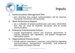 Inputs	
  
1.  Communica3ons	
  Management	
  Plan	
  
–  plan	
   describes	
   how	
   project	
   communica3ons	
   will	
   be	
   planned,	
  
structured,	
  monitored,	
  and	
  controlled.	
  
2.  Work	
  Performance	
  Reports	
  
–  are	
   a	
   collec3on	
   of	
   project	
   performance	
   and	
   status	
   informa3on	
  
that	
   may	
   be	
   used	
   to	
   facilitate	
   discussion	
   and	
   to	
   create	
  
communica3ons	
  
3.  Enterprise	
  Environmental	
  Factors	
  
–  include	
   organiza3onal	
   culture	
   and	
   structure,	
   government	
   or	
  
industry	
   standards	
   and	
   regula3ons,	
   and	
   project	
   management	
  
informa3on	
  system	
  
4.  Organiza3onal	
  Process	
  Assets	
  
–  include	
  policies,	
  procedures,	
  processes,	
  and	
  guidelines	
  regarding	
  
communica3ons	
   management;	
   templates;	
   and	
   historical	
  
informa3on	
  and	
  lessons	
  learned.	
  	
  
Copyright@STEVBROS	
   Project	
  Management	
  Fundamentals	
   12	
  
 