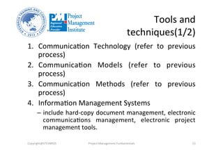Tools	
  and	
  
techniques(1/2)	
  
1.  Communica3on	
   Technology	
   (refer	
   to	
   previous	
  
process)	
  
2.  Communica3on	
   Models	
   (refer	
   to	
   previous	
  
process)	
  
3.  Communica3on	
   Methods	
   (refer	
   to	
   previous	
  
process)	
  
4.  Informa3on	
  Management	
  Systems	
  	
  
–  include	
  hard-­‐copy	
  document	
  management,	
  electronic	
  
communica3ons	
   management,	
   electronic	
   project	
  
management	
  tools.	
  
Copyright@STEVBROS	
   Project	
  Management	
  Fundamentals	
   13	
  
 