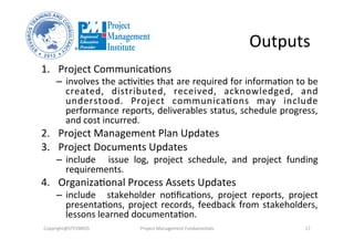 Outputs	
  
1.  Project	
  Communica3ons	
  
–  involves	
  the	
  ac3vi3es	
  that	
  are	
  required	
  for	
  informa3on	
  to	
  be	
  
created,	
   distributed,	
   received,	
   acknowledged,	
   and	
  
understood.	
   Project	
   communica3ons	
   may	
   include	
  
performance	
  reports,	
  deliverables	
  status,	
  schedule	
  progress,	
  
and	
  cost	
  incurred.	
  	
  
2.  Project	
  Management	
  Plan	
  Updates	
  	
  
3.  Project	
  Documents	
  Updates	
  	
  
–  include	
   	
   issue	
   log,	
   project	
   schedule,	
   and	
   project	
   funding	
  
requirements.	
  	
  
4.  Organiza3onal	
  Process	
  Assets	
  Updates	
  	
  
–  include	
   	
   stakeholder	
   no3ﬁca3ons,	
   project	
   reports,	
   project	
  
presenta3ons,	
  project	
  records,	
  feedback	
  from	
  stakeholders,	
  
lessons	
  learned	
  documenta3on.	
  
Copyright@STEVBROS	
   Project	
  Management	
  Fundamentals	
   17	
  
 