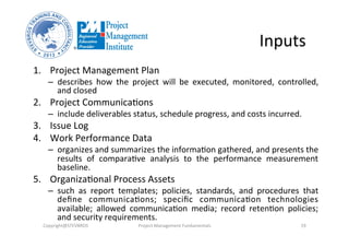 Inputs	
  
1.  Project	
  Management	
  Plan	
  	
  
–  describes	
   how	
   the	
   project	
   will	
   be	
   executed,	
   monitored,	
   controlled,	
  
and	
  closed	
  
2.  Project	
  Communica3ons	
  	
  
–  include	
  deliverables	
  status,	
  schedule	
  progress,	
  and	
  costs	
  incurred.	
  
3.  Issue	
  Log	
  
4.  Work	
  Performance	
  Data	
  
–  organizes	
  and	
  summarizes	
  the	
  informa3on	
  gathered,	
  and	
  presents	
  the	
  
results	
   of	
   compara3ve	
   analysis	
   to	
   the	
   performance	
   measurement	
  
baseline.	
  
5.  Organiza3onal	
  Process	
  Assets	
  	
  
–  such	
   as	
   report	
   templates;	
   policies,	
   standards,	
   and	
   procedures	
   that	
  
deﬁne	
   communica3ons;	
   speciﬁc	
   communica3on	
   technologies	
  
available;	
   allowed	
   communica3on	
   media;	
   record	
   reten3on	
   policies;	
  
and	
  security	
  requirements.	
  	
  
Copyright@STEVBROS	
   Project	
  Management	
  Fundamentals	
   19	
  
 