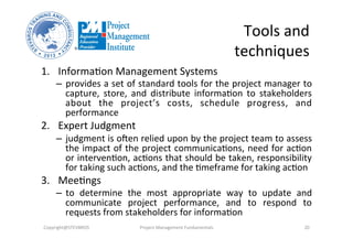 Tools	
  and	
  
techniques	
  
1.  Informa3on	
  Management	
  Systems	
  	
  
–  provides	
  a	
  set	
  of	
  standard	
  tools	
  for	
  the	
  project	
  manager	
  to	
  
capture,	
   store,	
   and	
   distribute	
   informa3on	
   to	
   stakeholders	
  
about	
   the	
   project’s	
   costs,	
   schedule	
   progress,	
   and	
  
performance	
  
2.  Expert	
  Judgment	
  	
  
–  judgment	
  is	
  olen	
  relied	
  upon	
  by	
  the	
  project	
  team	
  to	
  assess	
  
the	
  impact	
  of	
  the	
  project	
  communica3ons,	
  need	
  for	
  ac3on	
  
or	
  interven3on,	
  ac3ons	
  that	
  should	
  be	
  taken,	
  responsibility	
  
for	
  taking	
  such	
  ac3ons,	
  and	
  the	
  3meframe	
  for	
  taking	
  ac3on	
  
3.  Mee3ngs	
  
–  to	
   determine	
   the	
   most	
   appropriate	
   way	
   to	
   update	
   and	
  
communicate	
   project	
   performance,	
   and	
   to	
   respond	
   to	
  
requests	
  from	
  stakeholders	
  for	
  informa3on	
  
Copyright@STEVBROS	
   Project	
  Management	
  Fundamentals	
   20	
  
 