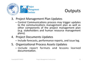 Outputs	
  
3.  Project	
  Management	
  Plan	
  Updates	
  	
  
–  Control	
  Communica3ons	
  process	
  may	
  trigger	
  updates	
  
to	
  the	
  communica3ons	
  management	
  plan	
  as	
  well	
  as	
  
other	
   components	
   of	
   the	
   project	
   management	
   plan	
  
(e.g.	
  stakeholders	
  and	
  human	
  resource	
  management	
  
plans).	
  	
  
4.  Project	
  Documents	
  Updates	
  	
  
–  Include	
  forecasts,	
  performance	
  reports,	
  and	
  issue	
  log.	
  	
  
5.  Organiza3onal	
  Process	
  Assets	
  Updates	
  	
  
–  Include	
   report	
   formats	
   and	
   lessons	
   learned	
  
documenta3on.	
  
Copyright@STEVBROS	
   Project	
  Management	
  Fundamentals	
   22	
  
 