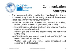 Communica3on	
  	
  
concepts	
  
•  The	
   communica3on	
   ac3vi3es	
   involved	
   in	
   these	
  
processes	
  may	
  olen	
  have	
  many	
  poten3al	
  dimensions	
  
that	
  need	
  to	
  be	
  considered,	
  including:	
  
–  Internal	
   (within	
   the	
   project)	
   and	
   external	
   (customer,	
  
vendors,	
  other	
  projects,	
  organiza3ons,	
  the	
  public);	
  
–  Formal	
  (reports,	
  minutes,	
  brieﬁngs)	
  and	
  informal	
  (emails,	
  
memos,	
  ad-­‐hoc	
  discussions);	
  
–  Ver3cal	
   (up	
   and	
   down	
   the	
   organiza3on)	
   and	
   horizontal	
  
(with	
  peers);	
  
–  Oﬃcial	
  (newslebers,	
  annual	
  report)	
  and	
  unoﬃcial	
  (oﬀ	
  the	
  
record	
  communica3ons);	
  and	
  
–  Wriben	
   and	
   oral,	
   and	
   verbal	
   (voice	
   inﬂec3ons)	
   and	
  
nonverbal	
  (body	
  language).	
  
Copyright@STEVBROS	
   Project	
  Management	
  Fundamentals	
   23	
  
 