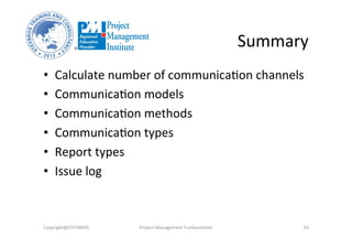 Summary	
  
•  Calculate	
  number	
  of	
  communica3on	
  channels	
  
•  Communica3on	
  models	
  
•  Communica3on	
  methods	
  
•  Communica3on	
  types	
  
•  Report	
  types	
  
•  Issue	
  log	
  
Copyright@STEVBROS	
   Project	
  Management	
  Fundamentals	
   24	
  
 