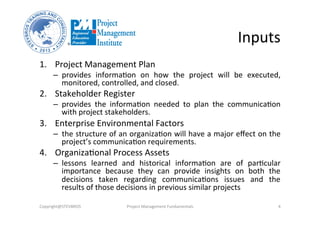 Inputs	
  
1.  Project	
  Management	
  Plan	
  
–  provides	
   informa3on	
   on	
   how	
   the	
   project	
   will	
   be	
   executed,	
  
monitored,	
  controlled,	
  and	
  closed.	
  	
  	
  
2.  Stakeholder	
  Register	
  	
  
–  provides	
   the	
   informa3on	
   needed	
   to	
   plan	
   the	
   communica3on	
  
with	
  project	
  stakeholders.	
  
3.  Enterprise	
  Environmental	
  Factors	
  	
  
–  the	
  structure	
  of	
  an	
  organiza3on	
  will	
  have	
  a	
  major	
  eﬀect	
  on	
  the	
  
project’s	
  communica3on	
  requirements.	
  
4.  Organiza3onal	
  Process	
  Assets	
  	
  
–  lessons	
   learned	
   and	
   historical	
   informa3on	
   are	
   of	
   par3cular	
  
importance	
   because	
   they	
   can	
   provide	
   insights	
   on	
   both	
   the	
  
decisions	
   taken	
   regarding	
   communica3ons	
   issues	
   and	
   the	
  
results	
  of	
  those	
  decisions	
  in	
  previous	
  similar	
  projects	
  
Copyright@STEVBROS	
   Project	
  Management	
  Fundamentals	
   4	
  
 