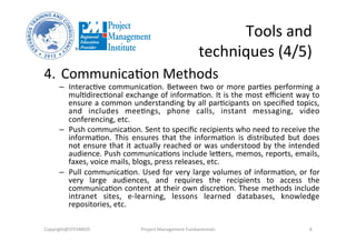 Tools	
  and	
  
techniques	
  (4/5)	
  
4.  Communica3on	
  Methods	
  
–  Interac3ve	
  communica3on.	
  Between	
  two	
  or	
  more	
  par3es	
  performing	
  a	
  
mul3direc3onal	
  exchange	
  of	
  informa3on.	
  It	
  is	
  the	
  most	
  eﬃcient	
  way	
  to	
  
ensure	
  a	
  common	
  understanding	
  by	
  all	
  par3cipants	
  on	
  speciﬁed	
  topics,	
  
and	
   includes	
   mee3ngs,	
   phone	
   calls,	
   instant	
   messaging,	
   video	
  
conferencing,	
  etc.	
  	
  
–  Push	
  communica3on.	
  Sent	
  to	
  speciﬁc	
  recipients	
  who	
  need	
  to	
  receive	
  the	
  
informa3on.	
   This	
   ensures	
   that	
   the	
   informa3on	
   is	
   distributed	
   but	
   does	
  
not	
  ensure	
  that	
  it	
  actually	
  reached	
  or	
  was	
  understood	
  by	
  the	
  intended	
  
audience.	
  Push	
  communica3ons	
  include	
  lebers,	
  memos,	
  reports,	
  emails,	
  
faxes,	
  voice	
  mails,	
  blogs,	
  press	
  releases,	
  etc.	
  	
  
–  Pull	
  communica3on.	
  Used	
  for	
  very	
  large	
  volumes	
  of	
  informa3on,	
  or	
  for	
  
very	
   large	
   audiences,	
   and	
   requires	
   the	
   recipients	
   to	
   access	
   the	
  
communica3on	
  content	
  at	
  their	
  own	
  discre3on.	
  These	
  methods	
  include	
  
intranet	
   sites,	
   e-­‐learning,	
   lessons	
   learned	
   databases,	
   knowledge	
  
repositories,	
  etc.	
  	
  
Copyright@STEVBROS	
   Project	
  Management	
  Fundamentals	
   8	
  
 