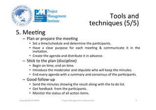 5. Mee3ng	
  
–  Plan	
  or	
  prepare	
  the	
  mee3ng	
  
•  Set	
  a	
  3me/schedule	
  and	
  determine	
  the	
  par3cipants.	
  
•  Have	
   a	
   clear	
   purpose	
   for	
   each	
   mee3ng	
   &	
   communicate	
   it	
   in	
   the	
  
invita3on.	
  
•  Create	
  the	
  agenda	
  and	
  distribute	
  it	
  in	
  advance.	
  
–  S3ck	
  to	
  the	
  plan	
  (discipline)	
  
•  Begin	
  on	
  3me,	
  end	
  on	
  3me.	
  
•  Introduce	
  the	
  moderator	
  and	
  s3pulate	
  who	
  will	
  keep	
  the	
  minutes.	
  
•  End	
  every	
  agenda	
  with	
  a	
  summary	
  and	
  consensus	
  of	
  the	
  par3cipants.	
  
–  Good	
  follow-­‐up	
  
•  Send	
  the	
  minutes	
  showing	
  the	
  result	
  along	
  with	
  the	
  to	
  do	
  list.	
  
•  Get	
  feedback	
  	
  from	
  the	
  par3cipants.	
  
•  Monitor	
  the	
  status	
  of	
  all	
  ac3on	
  items.	
  
Tools	
  and	
  
techniques	
  (5/5)	
  
Copyright@STEVBROS	
   Project	
  Management	
  Fundamentals	
   9	
  
 