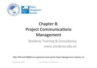 Chapter	
  8:	
  	
  
Project	
  Communica3ons	
  
Management	
  
Stevbros	
  Training	
  &	
  Consultancy	
  
www.stevbros.edu.vn	
  
Copyright@STEVBROS	
   Project	
  Management	
  Fundamentals	
   1	
  
PMI,	
  PMP	
  and	
  PMBOK	
  are	
  registered	
  marks	
  of	
  the	
  Project	
  Management	
  Ins9tute,	
  Inc.	
  
 