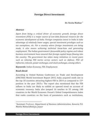 Foreign Direct Investment
Foreign Direct Investment
Dr. Neetu Mathur *
Abstract
Apart from being a critical driver of economic growth, foreign direct
investment (FDI) is a major source of non-debt financial resource for the
economic development of India. Foreign companies invest in India to take
advantage of relatively lower wages, special investment privileges such as
tax exemptions, etc. For a country where foreign investments are being
made, it also means achieving technical know-how and generating
employment. The Indian government’s favourable policy regime and robust
business environment have ensured that foreign capital keeps flowing into
the country. The government has taken many initiatives in recent years
such as relaxing FDI norms across sectors such as defence, PSU oil
refineries, telecom, power exchanges, and stock exchanges, among others.
Keywords: Indian Economy, FDI, Employment.
Road ahead
According to United Nations Conference on Trade and Development
(UNCTAD) World Investment Report 2015, India acquired ninth slot in
the top 10 countries attracting highest FDI in 2014 as compared to 15th
position in the year 2015.r. The report also mentioned that the FDI
inflows to India are likely to exhibit an upward trend on account of
economic recovery. India also jumped 16 notches to 55 among 140
countries in the World Economic Forum’s Global Competitiveness Index
that ranks countries on the basis of parameters such as institutions,
*
Assistant Professor, Department of Business Administration, Kanoria P.G.
Mahila Mahavidhalaya, Jaipur
 