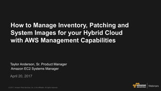 © 2017, Amazon Web Services, Inc. or its Affiliates. All rights reserved.
Taylor Anderson, Sr. Product Manager
Amazon EC2 Systems Manager
April 20, 2017
How to Manage Inventory, Patching and
System Images for your Hybrid Cloud
with AWS Management Capabilities
 