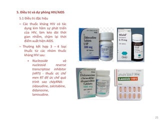 25
5. Điều trị và dự phòng HIV/AIDS
5.1 Điều trị đặc hiệu
‒ Các thuốc kháng HIV có tác
dụng kìm hãm sự phát triển
của HIV, làm kéo dài thời
gian nhiễm, chậm lại thời
điểm xuất hiện AIDS.
‒ Thường kết hợp 3 – 4 loại
thuốc từ các nhóm thuốc
kháng HIV sau:
+ Nucleoside và
nucleosid reverse
transcriptose inhibitor
(nRTI) - thuốc ức chế
men RT để ức chế quá
trình sao chépRNA:
zidovudine, zalcitabine,
didanosine,
lamivudine.
 